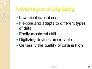 1/10/2024 37
Advantages of Digitizing
 Low initial capital cost
 Flexible and adapts to different types
of data
 Easily mastered skill
 Digitizing devices are reliable
 Generally the quality of data is high
 