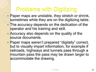 1/10/2024 38
Problems with Digitizing
 Paper maps are unstable, they stretch or shrink,
sometimes while they are on the digitizing table.
 The accuracy depends on the dedication of the
operator and his training and skill.
 Accuracy also depends on the quality of the
source documents.
 Paper maps weren’t prepared “digitally” correct,
but to visually impart information, for example if
railroads, highways and tunnels pass through a
mountain pass the pass may be drawn larger to
accommodate the drawing.
 