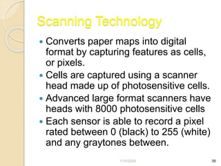 1/10/2024 39
Scanning Technology
 Converts paper maps into digital
format by capturing features as cells,
or pixels.
 Cells are captured using a scanner
head made up of photosensitive cells.
 Advanced large format scanners have
heads with 8000 photosensitive cells
 Each sensor is able to record a pixel
rated between 0 (black) to 255 (white)
and any graytones between.
 