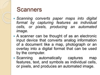 Scanners
 Scanning converts paper maps into digital
format by capturing features as individual
cells, or pixels, producing an automated
image.
 A scanner can be thought of as an electronic
input device that converts analog information
of a document like a map, photograph or an
overlay into a digital format that can be used
by the computer.
 Scanning automatically captures map
features, text, and symbols as individual cells,
or pixels, and produces an automated image.
 