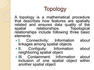 Topology
A topology is a mathematical procedure
that describes how features are spatially
related and ensures data quality of the
spatial relationships. Topological
relationships include following three basic
elements:
 I. Connectivity: Information about
linkages among spatial objects
 II. Contiguity: Information about
neighboring spatial object
 III. Containment: Information about
inclusion of one spatial object within
another spatial object
 