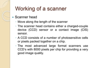 Working of a scanner
 Scanner head
◦ Move along the length of the scanner
◦ The scanner head contains either a charged-couple
device (CCD) sensor or a contact image (CIS)
sensor.
◦ A CCD consists of a number of photosensitive cells
or pixels packed together on a chip.
◦ The most advanced large format scanners use
CCD’s with 8000 pixels per chip for providing a very
good image quality.
 