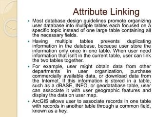Attribute Linking
 Most database design guidelines promote organizing
user database into multiple tables each focused on a
specific topic instead of one large table containing all
the necessary fields.
 Having multiple tables prevents duplicating
information in the database, because user store the
information only once in one table. When user need
information that isn't in the current table, user can link
the two tables together.
 For example, user might obtain data from other
departments in user organization, purchase
commercially available data, or download data from
the Internet. If this information is stored in a table,
such as a dBASE, INFO, or geodatabase table, user
can associate it with user geographic features and
display the data on user map.
 ArcGIS allows user to associate records in one table
with records in another table through a common field,
known as a key.
 