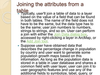 Joining the attributes from a
table
 Typically, user'll join a table of data to a layer
based on the value of a field that can be found
in both tables. The name of the field does not
have to be the same, but the data type has to
be the same; user join numbers to numbers,
strings to strings, and so on. User can perform
a join with either the Join Data dialog box,
accessed by right-clicking a layer in ArcMap, or
the Add Join tool.
 Suppose user have obtained data that
describes the percentage change in population
by country and user want to generate some
population growth maps based on this
information. As long as the population data is
stored in a table in user database and shares a
common field with user layer, user can join it to
user geographic features and use any of the
additional fields to symbolize, label, query, or
 