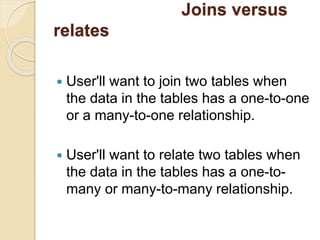 Joins versus
relates
 User'll want to join two tables when
the data in the tables has a one-to-one
or a many-to-one relationship.
 User'll want to relate two tables when
the data in the tables has a one-to-
many or many-to-many relationship.
 