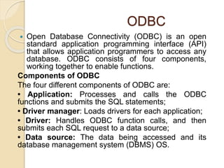 ODBC
 Open Database Connectivity (ODBC) is an open
standard application programming interface (API)
that allows application programmers to access any
database. ODBC consists of four components,
working together to enable functions.
Components of ODBC
The four different components of ODBC are:
• Application: Processes and calls the ODBC
functions and submits the SQL statements;
• Driver manager: Loads drivers for each application;
• Driver: Handles ODBC function calls, and then
submits each SQL request to a data source;
• Data source: The data being accessed and its
database management system (DBMS) OS.
 