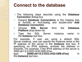 Connect to the database
 The following steps describe using the Database
Connection dialog box.
1. Expand Database Connections in the Catalog tree
in ArcGIS or ArcCatalog and double-click Add
Database Connection.
2. Choose SQL Server from the Database
Platform drop-down list.
3. Type the SQL Server instance name in
the Instance text box.
For example, if user are using a default SQL
Server instance, user can specify the instance name or the
IP address of the server in the Instance text box. If
specifying an IPV6 address, enclose the address in
brackets. For example, if the IPV6 address of the server is
2000:ab1:0:2:f333:c432:55f6:d7ee,
type [2000:ab1:0:2:f333:c432:55f6:d7ee] in
the Instance text box.
 