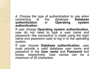 4. Choose the type of authentication to use when
connecting to the database: Database
authentication or Operating system
authentication.
If user choose Operating system authentication,
user do not need to type a user name and
password—the connection is made using the login
name and password used to log in to the operating
system.
If user choose Database authentication, user
must provide a valid database user name and
password in the User name and Password text
boxes, respectively. User names can be a
maximum of 30 characters.
 