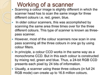 Working of a scanner
 Scanning a colour image is slightly different in which the
scanner head has to scan the same image for three
different colours i.e. red, green, blue.
 In older colour scanners, this was accomplished by
scanning the same area three times over for the three
different colours. This type of scanner is known as three-
pass scanner.
 However, most of the colour scanners now scan in one
pass scanning all the three colours in one go by using
colour filters.
 In principle, a colour CCD works in the same way as a
monochrome CCD. But in this each colour is constructed
by mixing red, green and blue. Thus, a 24-bit RGB CCD
presents each pixel by 24 bits of information.
 Usually, a scanner using these three colours (in full 24
RGB mode) can create up to 16.8 million colours.
 