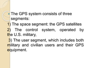  The GPS system consists of three
segments:
1) The space segment: the GPS satellites
2) The control system, operated by
the U.S. military,
3) The user segment, which includes both
military and civilian users and their GPS
equipment.
 
