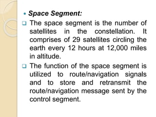  Space Segment:
 The space segment is the number of
satellites in the constellation. It
comprises of 29 satellites circling the
earth every 12 hours at 12,000 miles
in altitude.
 The function of the space segment is
utilized to route/navigation signals
and to store and retransmit the
route/navigation message sent by the
control segment.
 