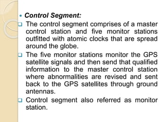  Control Segment:
 The control segment comprises of a master
control station and five monitor stations
outfitted with atomic clocks that are spread
around the globe.
 The five monitor stations monitor the GPS
satellite signals and then send that qualified
information to the master control station
where abnormalities are revised and sent
back to the GPS satellites through ground
antennas.
 Control segment also referred as monitor
station.
 