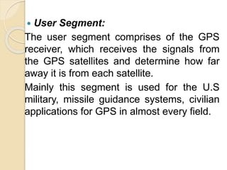  User Segment:
The user segment comprises of the GPS
receiver, which receives the signals from
the GPS satellites and determine how far
away it is from each satellite.
Mainly this segment is used for the U.S
military, missile guidance systems, civilian
applications for GPS in almost every field.
 