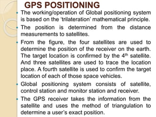 GPS POSITIONING
 The working/operation of Global positioning system
is based on the ‘trilateration’ mathematical principle.
 The position is determined from the distance
measurements to satellites.
 From the figure, the four satellites are used to
determine the position of the receiver on the earth.
The target location is confirmed by the 4th satellite.
And three satellites are used to trace the location
place. A fourth satellite is used to confirm the target
location of each of those space vehicles.
 Global positioning system consists of satellite,
control station and monitor station and receiver.
 The GPS receiver takes the information from the
satellite and uses the method of triangulation to
determine a user’s exact position.
 