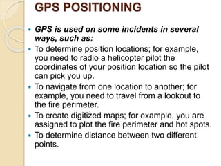 GPS POSITIONING
 GPS is used on some incidents in several
ways, such as:
 To determine position locations; for example,
you need to radio a helicopter pilot the
coordinates of your position location so the pilot
can pick you up.
 To navigate from one location to another; for
example, you need to travel from a lookout to
the fire perimeter.
 To create digitized maps; for example, you are
assigned to plot the fire perimeter and hot spots.
 To determine distance between two different
points.
 