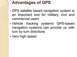 Advantages of GPS
 GPS satellite based navigation system is
an important tool for military, civil and
commercial users
 Vehicle tracking systems GPS-based
navigation systems can provide us with
turn by turn directions
 Very high speed
 