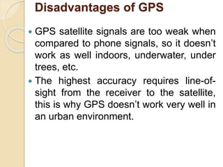 Disadvantages of GPS
 GPS satellite signals are too weak when
compared to phone signals, so it doesn’t
work as well indoors, underwater, under
trees, etc.
 The highest accuracy requires line-of-
sight from the receiver to the satellite,
this is why GPS doesn’t work very well in
an urban environment.
 