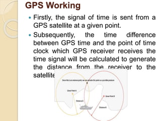 GPS Working
 Firstly, the signal of time is sent from a
GPS satellite at a given point.
 Subsequently, the time difference
between GPS time and the point of time
clock which GPS receiver receives the
time signal will be calculated to generate
the distance from the receiver to the
satellite.
 