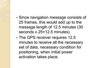  Since navigation message consists of
25 frames, this would add up to the
message length of 12.5 minutes (30
seconds x 25=12.5 minutes).
 The GPS receiver requires 12.5
minutes to receive all the necessary
set of data, necessary condition for
positioning, when initial power
activation takes place.
 