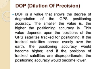 DOP (Dilution Of Precision)
 DOP is a value that shows the degree of
degradation of the GPS positioning
accuracy. The smaller the value is, the
higher the positioning accuracy is. This
value depends upon the positions of the
GPS satellites tracked for positioning. If the
tracked satellites spread evenly over the
earth, the positioning accuracy would
become higher, and if the positions of
tracked satellites are disproportionate, the
positioning accuracy would become lower.
 