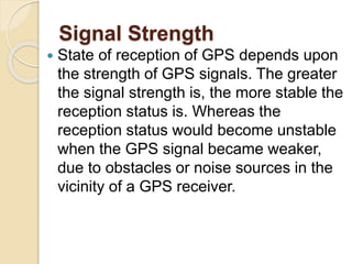Signal Strength
 State of reception of GPS depends upon
the strength of GPS signals. The greater
the signal strength is, the more stable the
reception status is. Whereas the
reception status would become unstable
when the GPS signal became weaker,
due to obstacles or noise sources in the
vicinity of a GPS receiver.
 