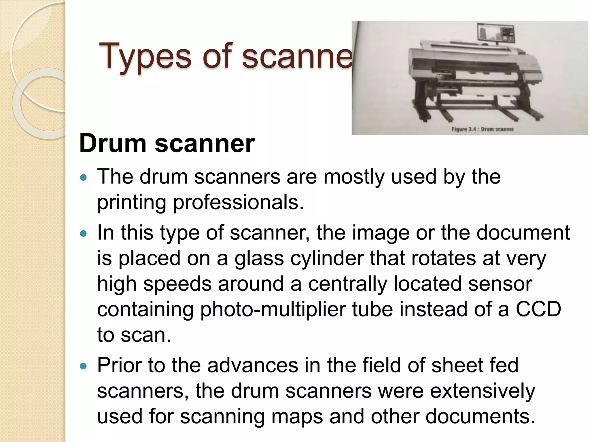 Types of scanners
Drum scanner
 The drum scanners are mostly used by the
printing professionals.
 In this type of scanner, the image or the document
is placed on a glass cylinder that rotates at very
high speeds around a centrally located sensor
containing photo-multiplier tube instead of a CCD
to scan.
 Prior to the advances in the field of sheet fed
scanners, the drum scanners were extensively
used for scanning maps and other documents.
 
