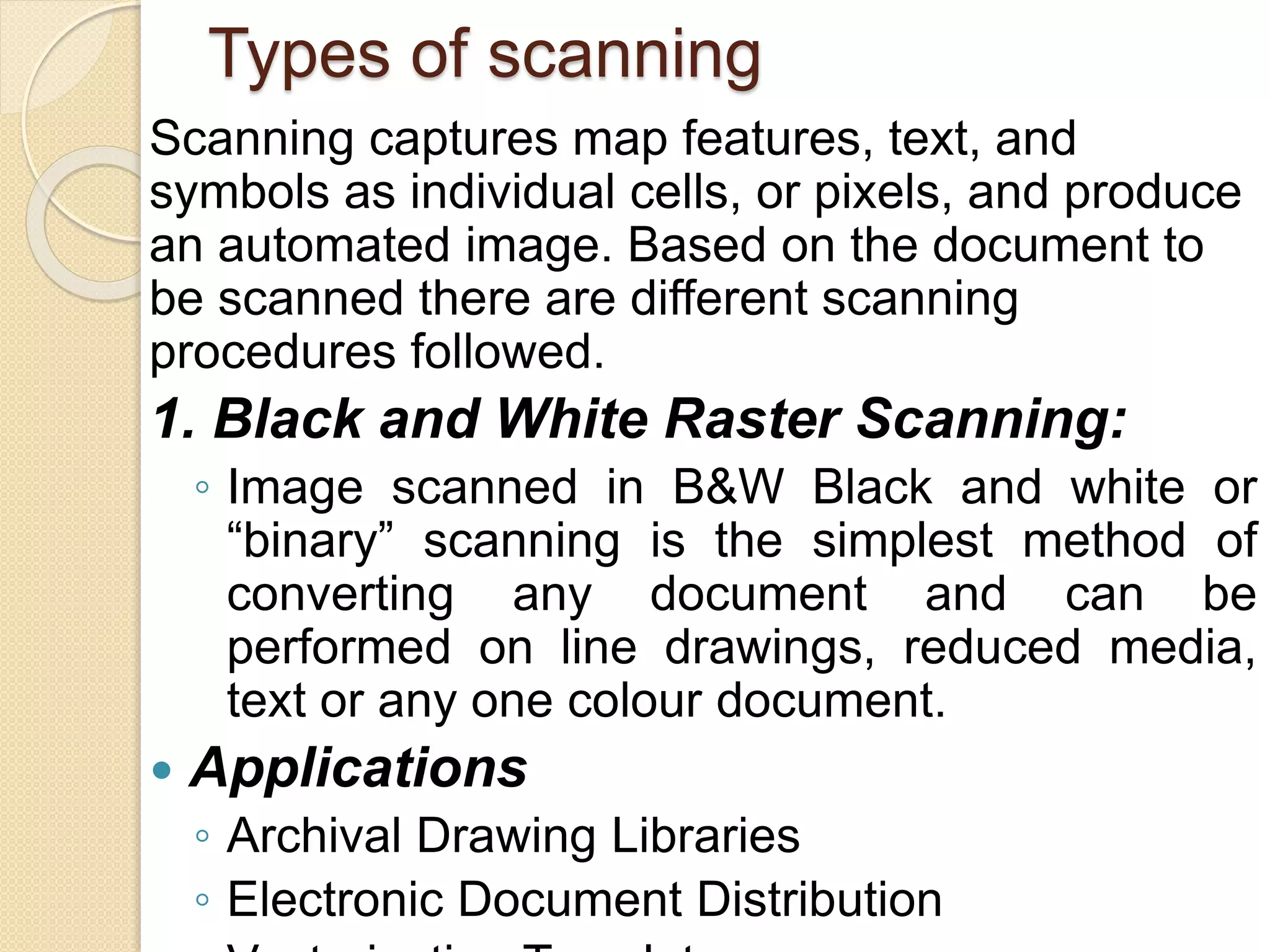 Types of scanning
Scanning captures map features, text, and
symbols as individual cells, or pixels, and produce
an automated image. Based on the document to
be scanned there are different scanning
procedures followed.
1. Black and White Raster Scanning:
◦ Image scanned in B&W Black and white or
“binary” scanning is the simplest method of
converting any document and can be
performed on line drawings, reduced media,
text or any one colour document.
 Applications
◦ Archival Drawing Libraries
◦ Electronic Document Distribution
 
