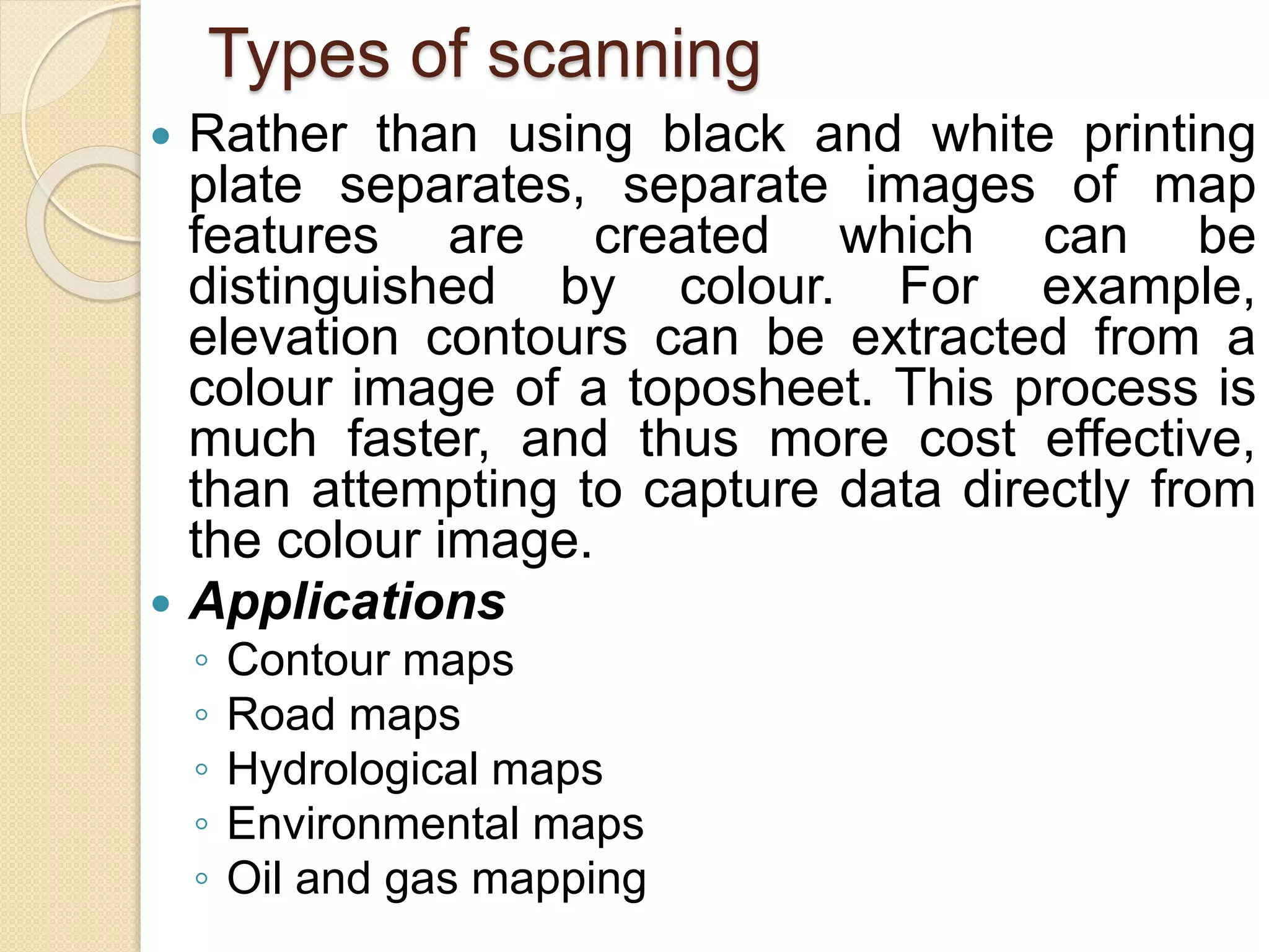 Types of scanning
 Rather than using black and white printing
plate separates, separate images of map
features are created which can be
distinguished by colour. For example,
elevation contours can be extracted from a
colour image of a toposheet. This process is
much faster, and thus more cost effective,
than attempting to capture data directly from
the colour image.
 Applications
◦ Contour maps
◦ Road maps
◦ Hydrological maps
◦ Environmental maps
◦ Oil and gas mapping
 