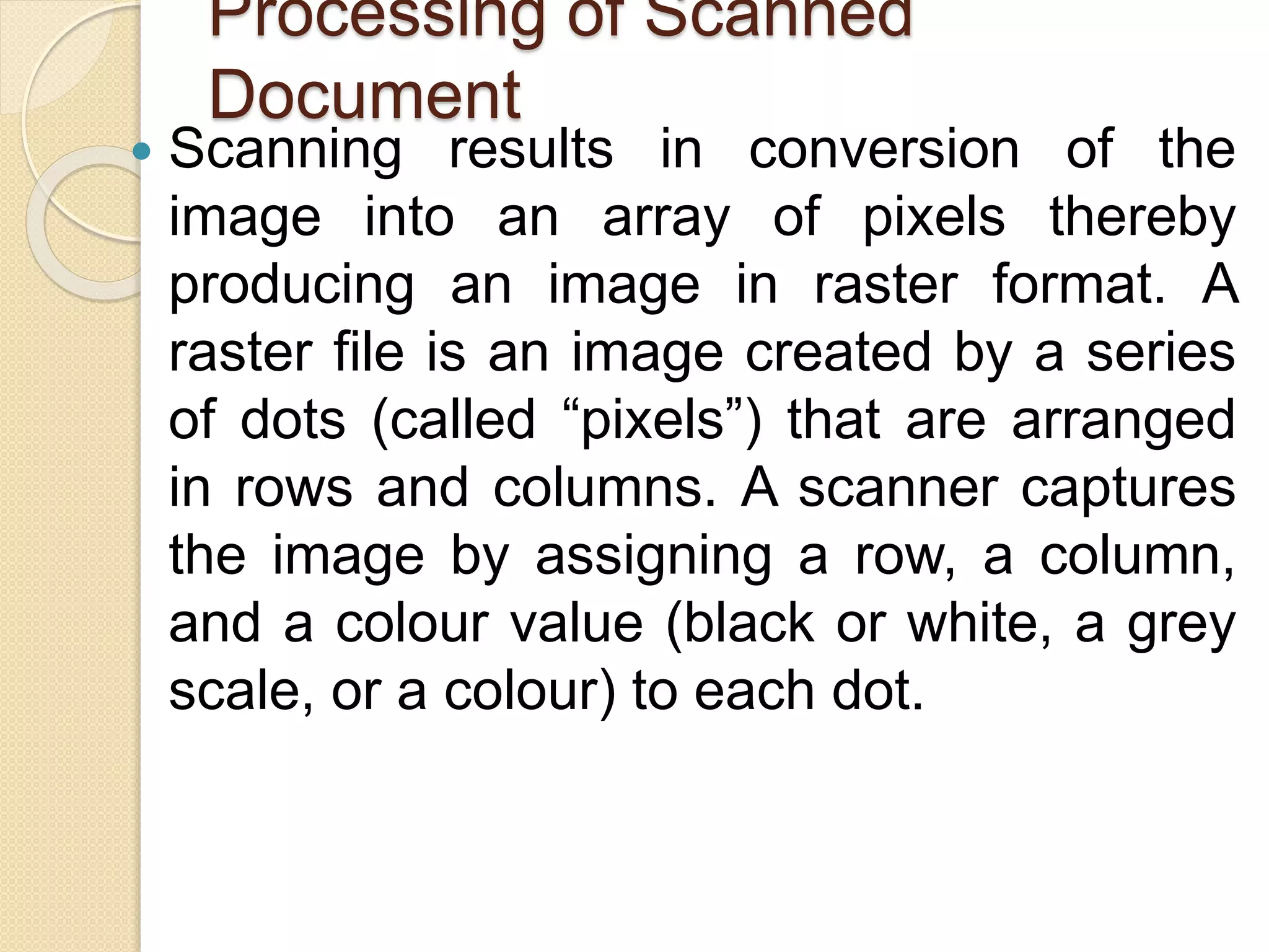 Processing of Scanned
Document
 Scanning results in conversion of the
image into an array of pixels thereby
producing an image in raster format. A
raster file is an image created by a series
of dots (called “pixels”) that are arranged
in rows and columns. A scanner captures
the image by assigning a row, a column,
and a colour value (black or white, a grey
scale, or a colour) to each dot.
 