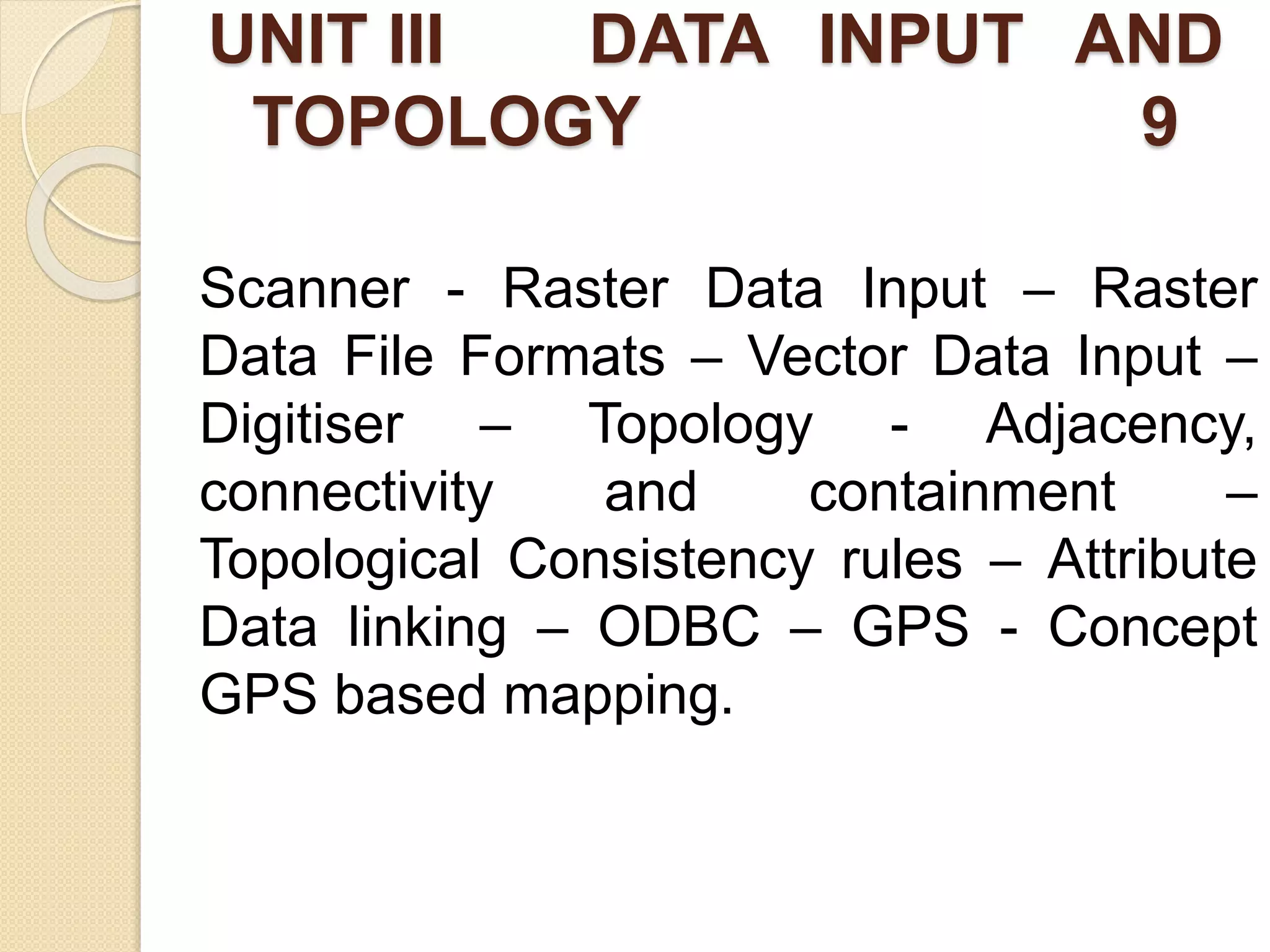 UNIT III DATA INPUT AND
TOPOLOGY 9
Scanner - Raster Data Input – Raster
Data File Formats – Vector Data Input –
Digitiser – Topology - Adjacency,
connectivity and containment –
Topological Consistency rules – Attribute
Data linking – ODBC – GPS - Concept
GPS based mapping.
 