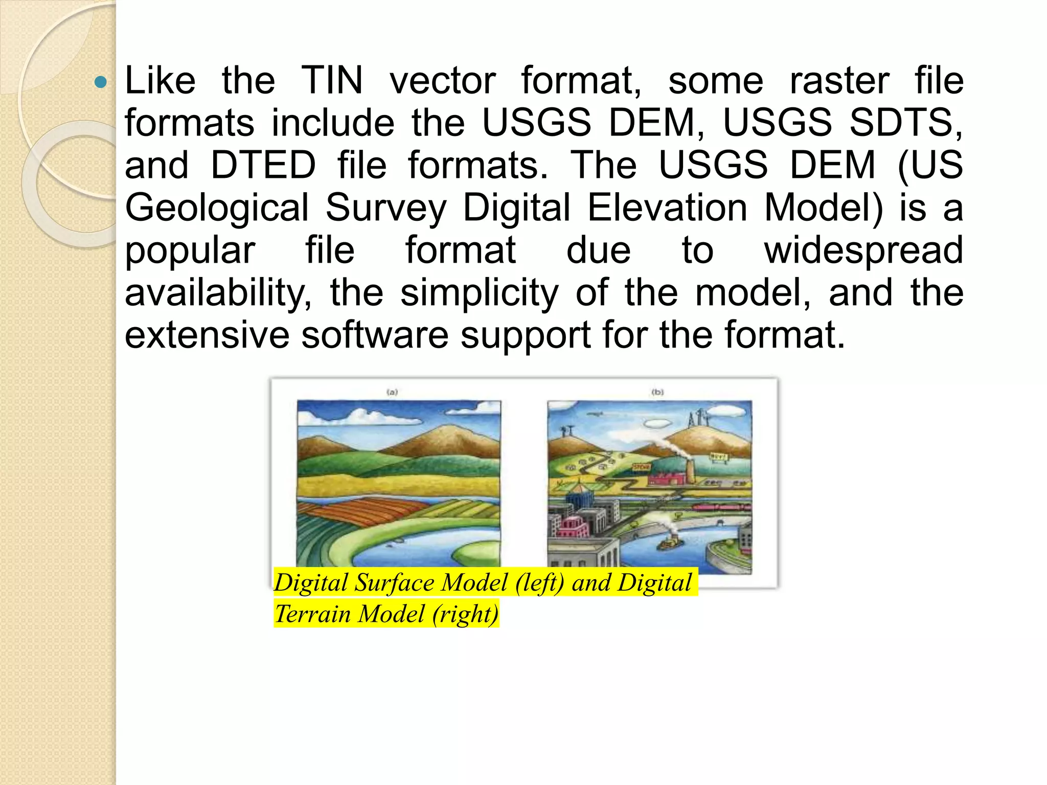  Like the TIN vector format, some raster file
formats include the USGS DEM, USGS SDTS,
and DTED file formats. The USGS DEM (US
Geological Survey Digital Elevation Model) is a
popular file format due to widespread
availability, the simplicity of the model, and the
extensive software support for the format.
Digital Surface Model (left) and Digital
Terrain Model (right)
 