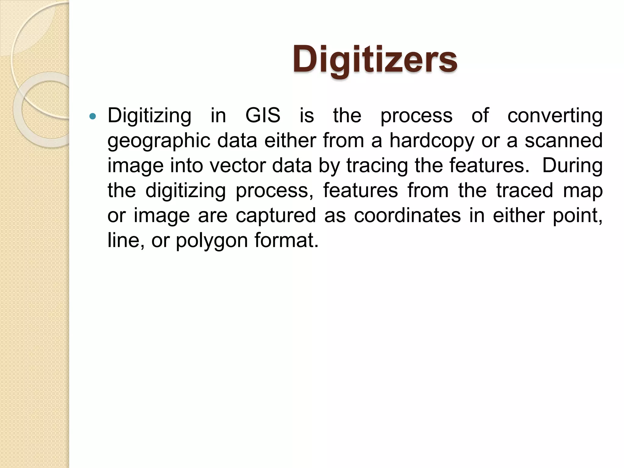 Digitizers
 Digitizing in GIS is the process of converting
geographic data either from a hardcopy or a scanned
image into vector data by tracing the features. During
the digitizing process, features from the traced map
or image are captured as coordinates in either point,
line, or polygon format.
 