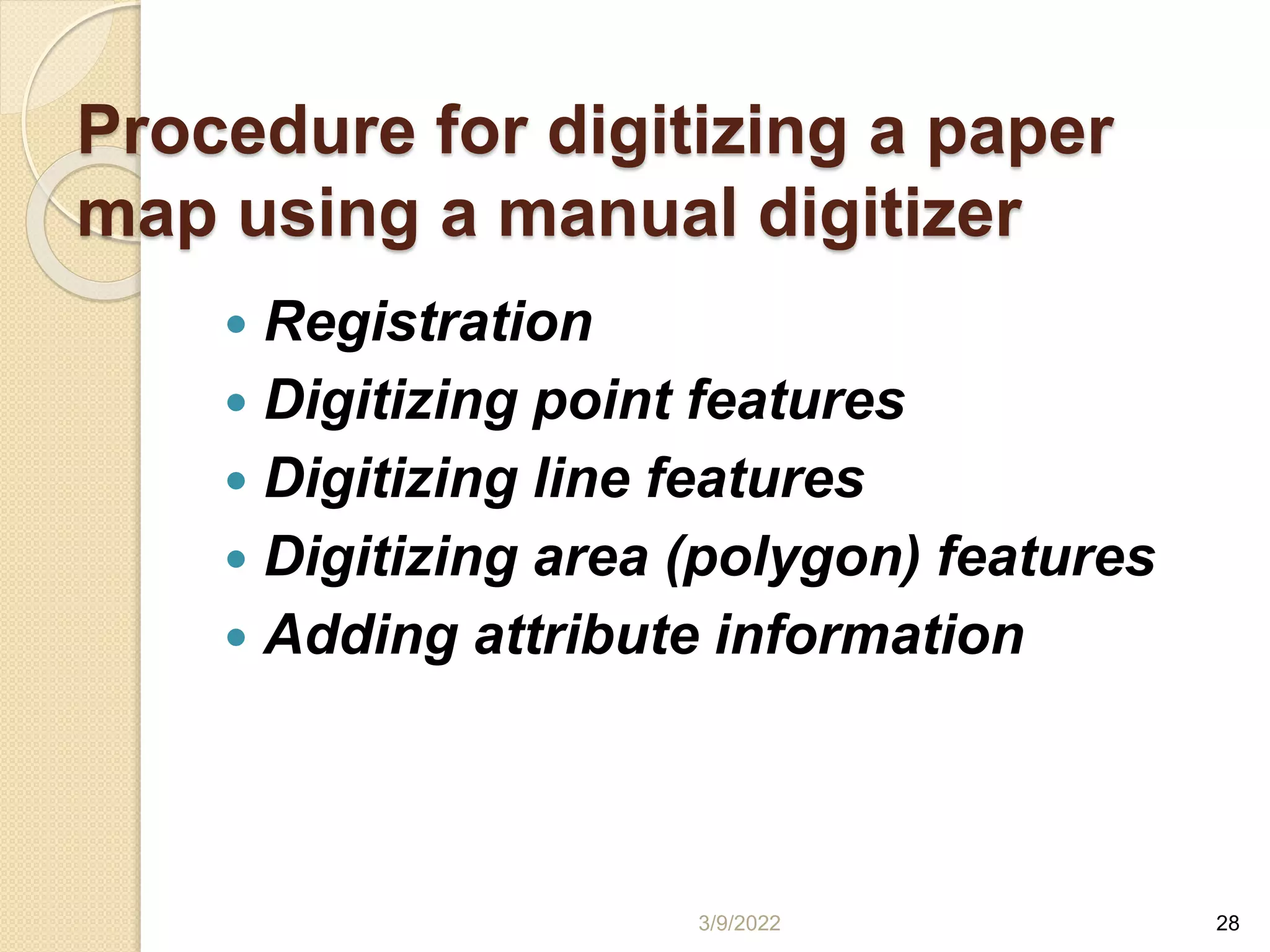 Procedure for digitizing a paper
map using a manual digitizer
 Registration
 Digitizing point features
 Digitizing line features
 Digitizing area (polygon) features
 Adding attribute information
3/9/2022 28
 