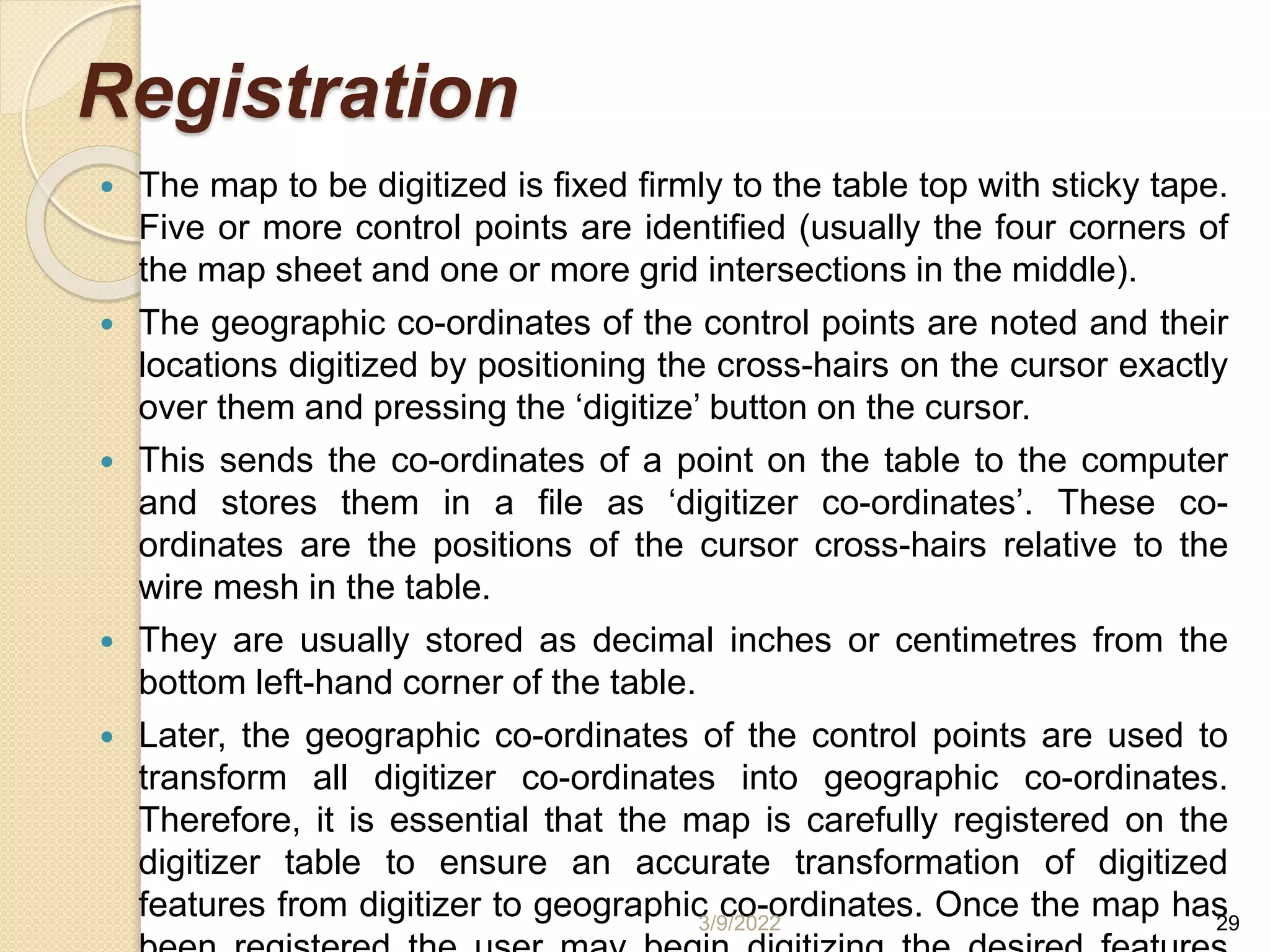 Registration
 The map to be digitized is fixed firmly to the table top with sticky tape.
Five or more control points are identified (usually the four corners of
the map sheet and one or more grid intersections in the middle).
 The geographic co-ordinates of the control points are noted and their
locations digitized by positioning the cross-hairs on the cursor exactly
over them and pressing the ‘digitize’ button on the cursor.
 This sends the co-ordinates of a point on the table to the computer
and stores them in a file as ‘digitizer co-ordinates’. These co-
ordinates are the positions of the cursor cross-hairs relative to the
wire mesh in the table.
 They are usually stored as decimal inches or centimetres from the
bottom left-hand corner of the table.
 Later, the geographic co-ordinates of the control points are used to
transform all digitizer co-ordinates into geographic co-ordinates.
Therefore, it is essential that the map is carefully registered on the
digitizer table to ensure an accurate transformation of digitized
features from digitizer to geographic co-ordinates. Once the map has
3/9/2022 29
 