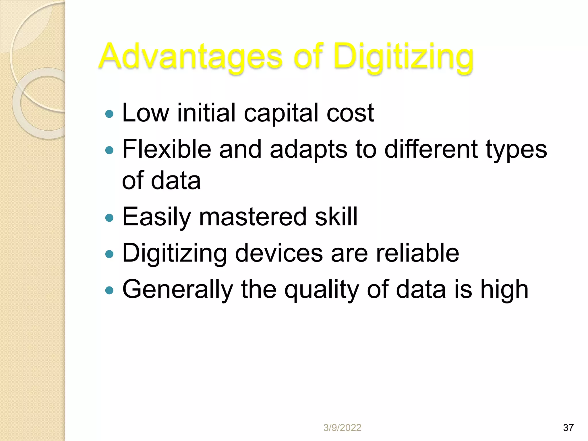 3/9/2022 37
Advantages of Digitizing
 Low initial capital cost
 Flexible and adapts to different types
of data
 Easily mastered skill
 Digitizing devices are reliable
 Generally the quality of data is high
 