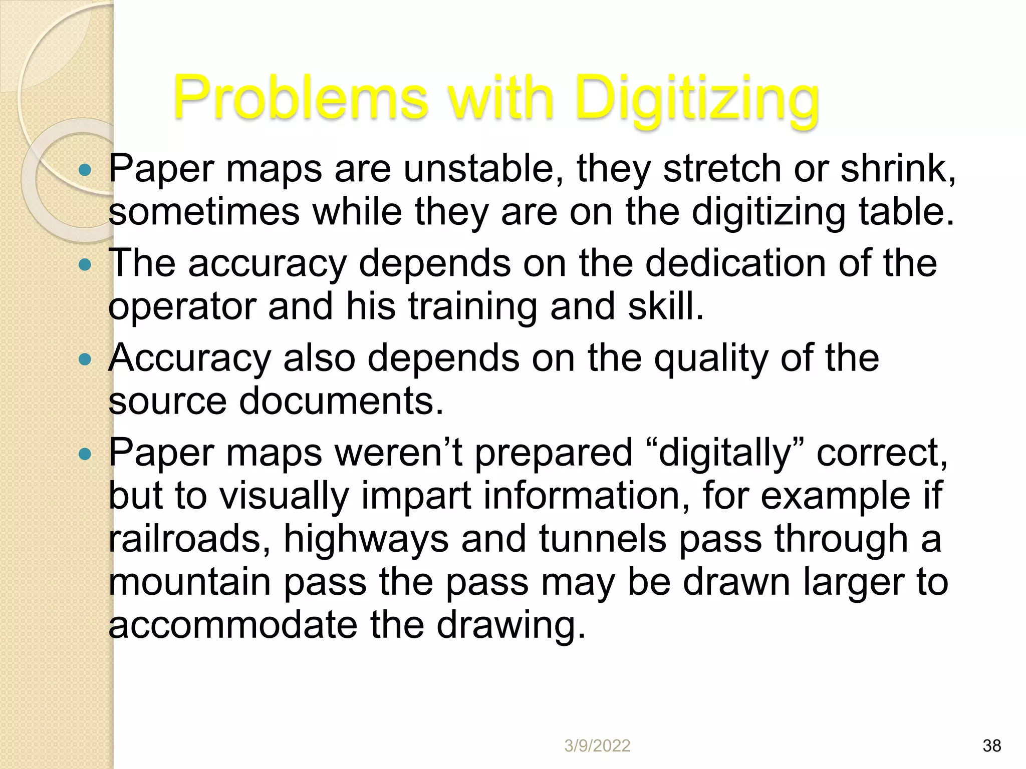 3/9/2022 38
Problems with Digitizing
 Paper maps are unstable, they stretch or shrink,
sometimes while they are on the digitizing table.
 The accuracy depends on the dedication of the
operator and his training and skill.
 Accuracy also depends on the quality of the
source documents.
 Paper maps weren’t prepared “digitally” correct,
but to visually impart information, for example if
railroads, highways and tunnels pass through a
mountain pass the pass may be drawn larger to
accommodate the drawing.
 
