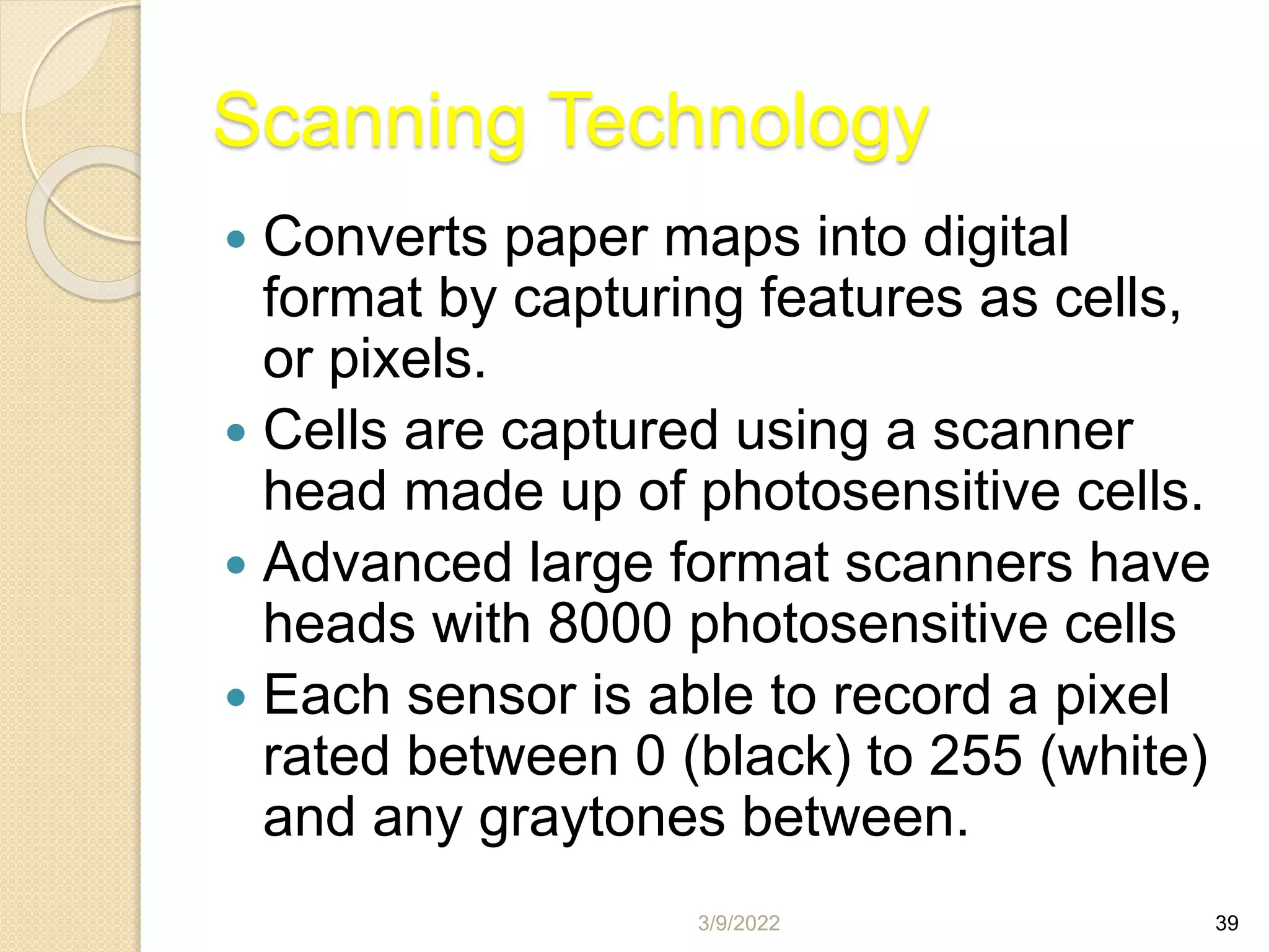 3/9/2022 39
Scanning Technology
 Converts paper maps into digital
format by capturing features as cells,
or pixels.
 Cells are captured using a scanner
head made up of photosensitive cells.
 Advanced large format scanners have
heads with 8000 photosensitive cells
 Each sensor is able to record a pixel
rated between 0 (black) to 255 (white)
and any graytones between.
 