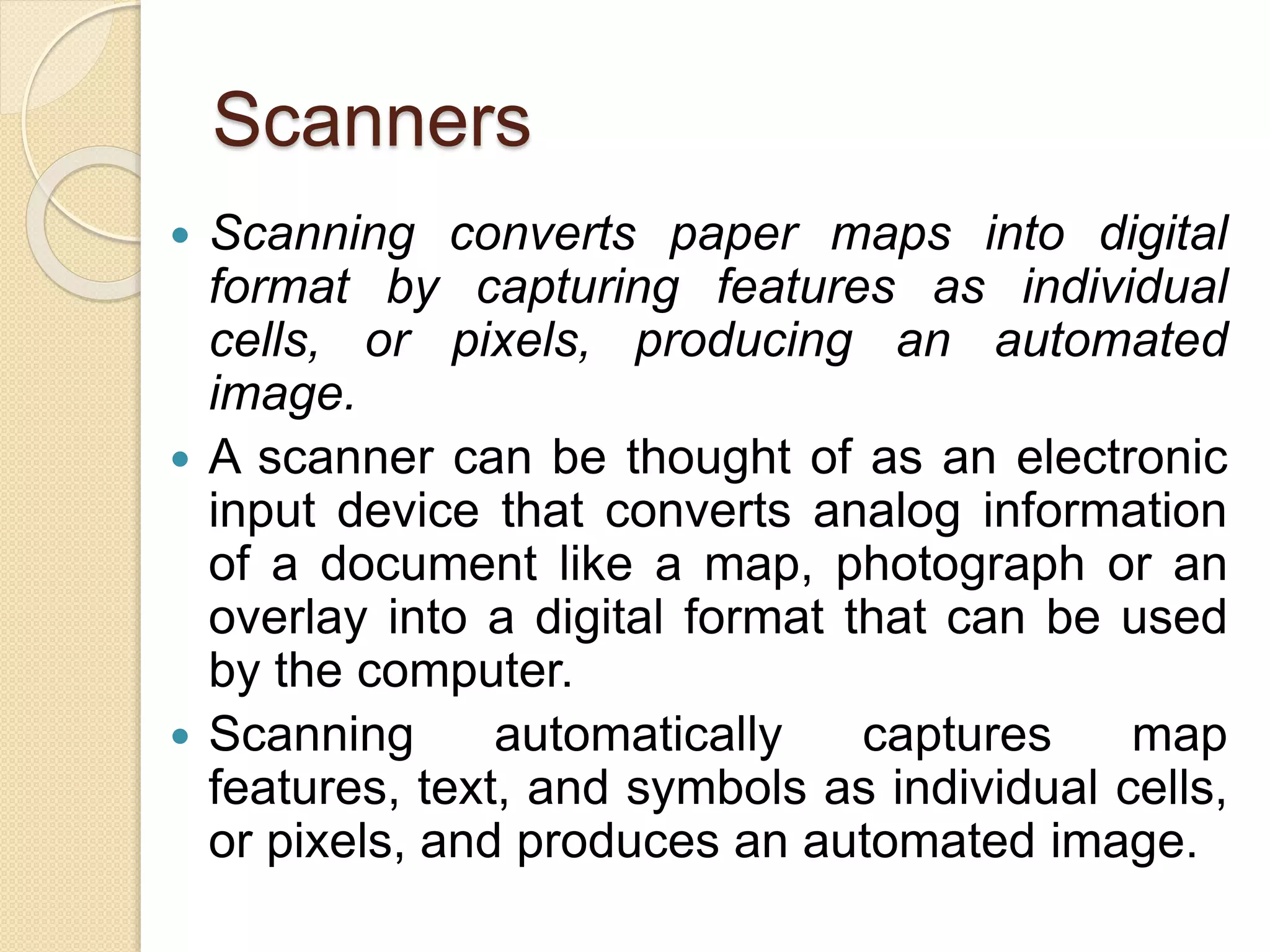 Scanners
 Scanning converts paper maps into digital
format by capturing features as individual
cells, or pixels, producing an automated
image.
 A scanner can be thought of as an electronic
input device that converts analog information
of a document like a map, photograph or an
overlay into a digital format that can be used
by the computer.
 Scanning automatically captures map
features, text, and symbols as individual cells,
or pixels, and produces an automated image.
 