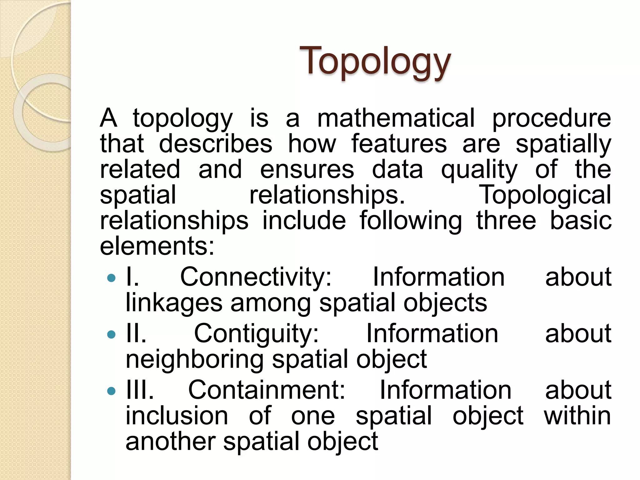 Topology
A topology is a mathematical procedure
that describes how features are spatially
related and ensures data quality of the
spatial relationships. Topological
relationships include following three basic
elements:
 I. Connectivity: Information about
linkages among spatial objects
 II. Contiguity: Information about
neighboring spatial object
 III. Containment: Information about
inclusion of one spatial object within
another spatial object
 