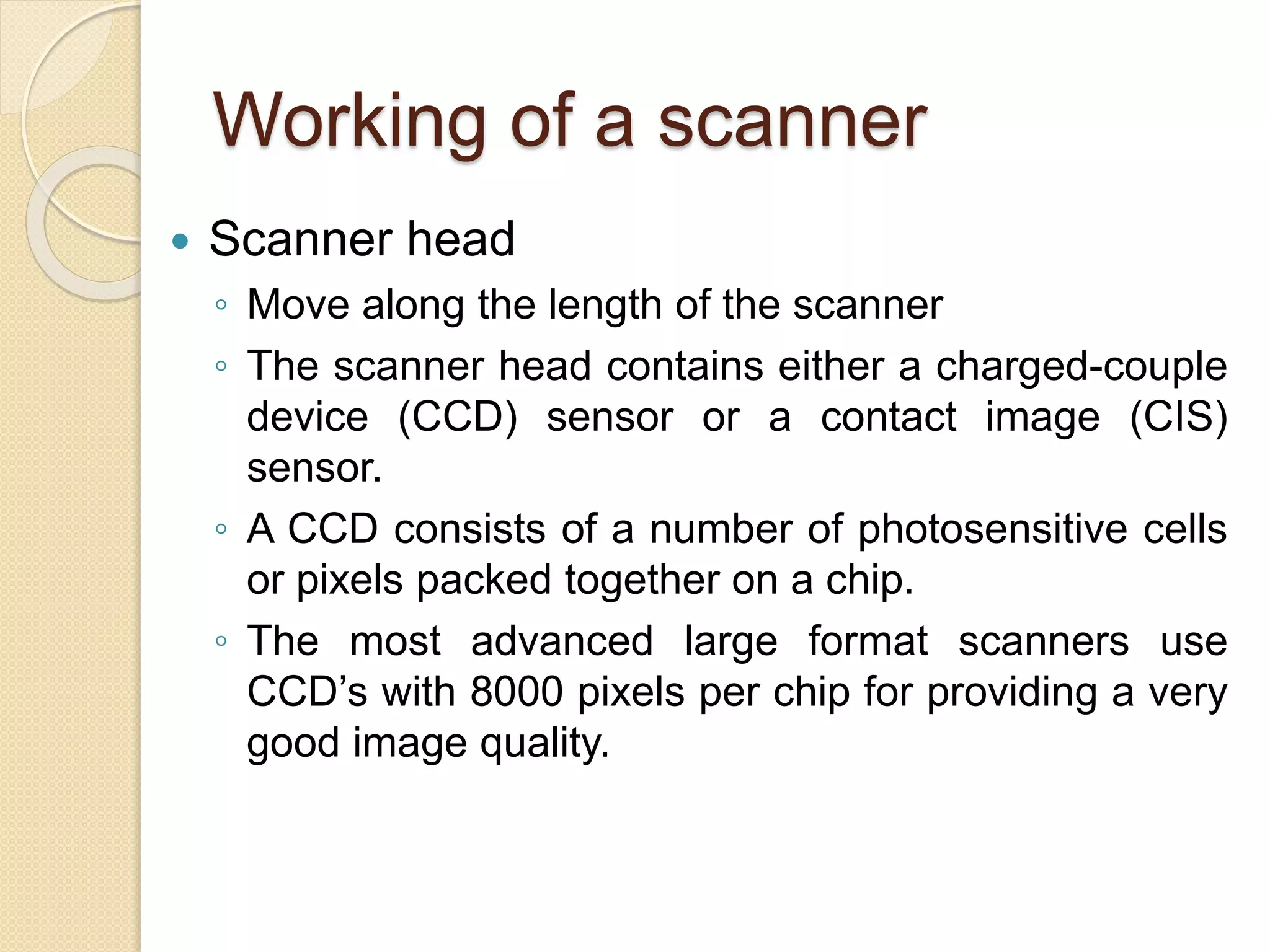 Working of a scanner
 Scanner head
◦ Move along the length of the scanner
◦ The scanner head contains either a charged-couple
device (CCD) sensor or a contact image (CIS)
sensor.
◦ A CCD consists of a number of photosensitive cells
or pixels packed together on a chip.
◦ The most advanced large format scanners use
CCD’s with 8000 pixels per chip for providing a very
good image quality.
 