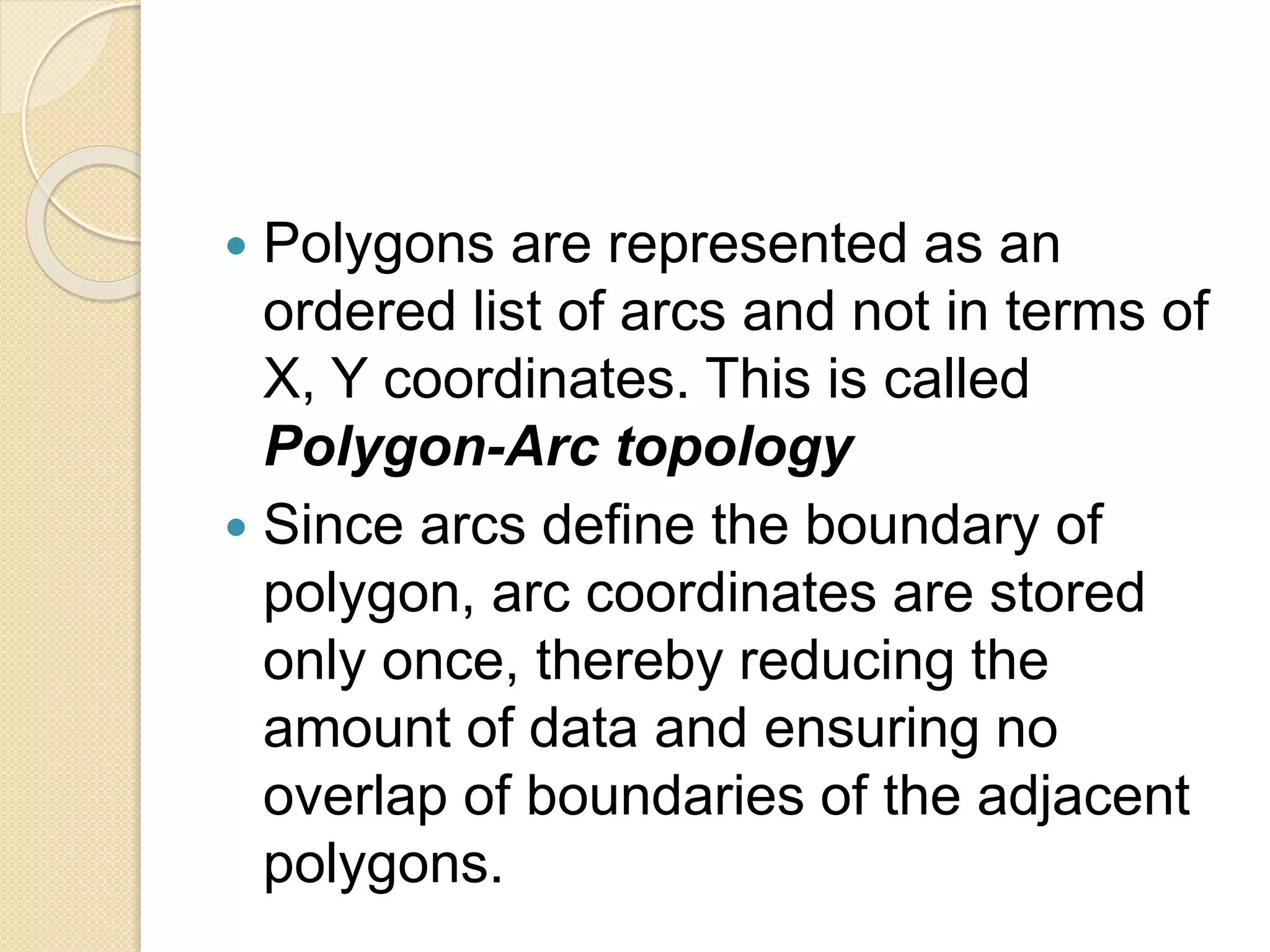  Polygons are represented as an
ordered list of arcs and not in terms of
X, Y coordinates. This is called
Polygon-Arc topology
 Since arcs define the boundary of
polygon, arc coordinates are stored
only once, thereby reducing the
amount of data and ensuring no
overlap of boundaries of the adjacent
polygons.
 
