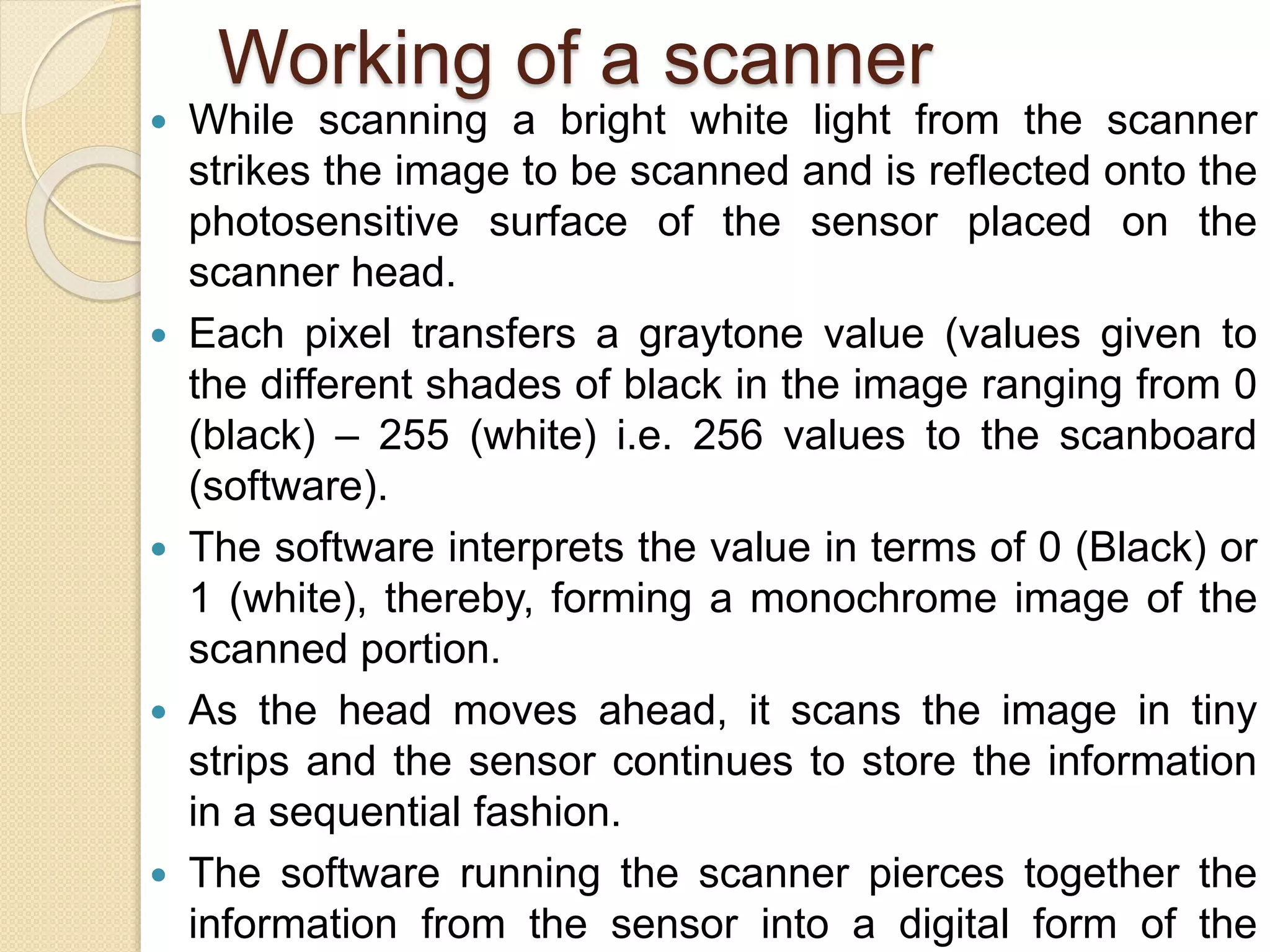 Working of a scanner
 While scanning a bright white light from the scanner
strikes the image to be scanned and is reflected onto the
photosensitive surface of the sensor placed on the
scanner head.
 Each pixel transfers a graytone value (values given to
the different shades of black in the image ranging from 0
(black) – 255 (white) i.e. 256 values to the scanboard
(software).
 The software interprets the value in terms of 0 (Black) or
1 (white), thereby, forming a monochrome image of the
scanned portion.
 As the head moves ahead, it scans the image in tiny
strips and the sensor continues to store the information
in a sequential fashion.
 The software running the scanner pierces together the
information from the sensor into a digital form of the
 