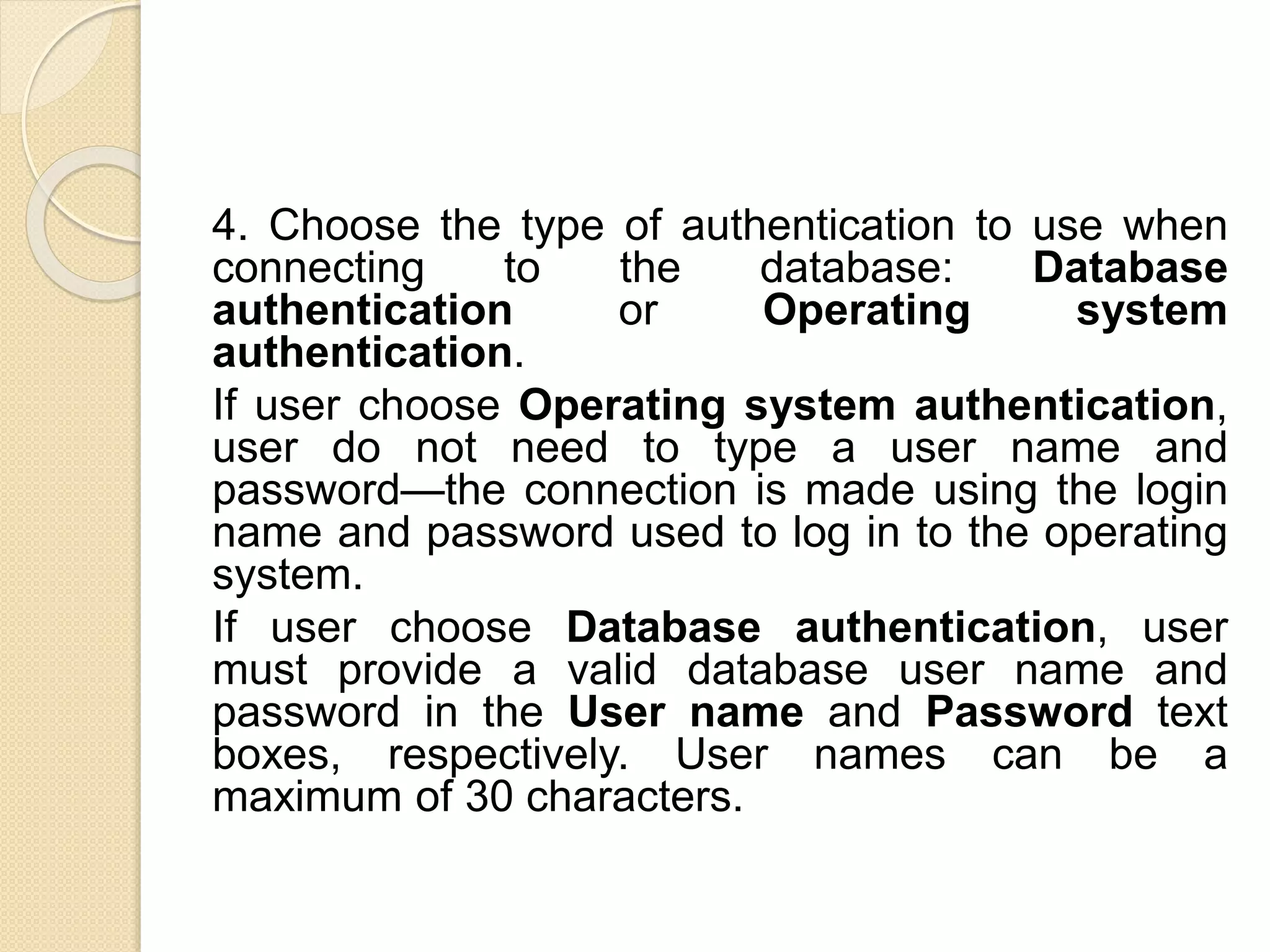 4. Choose the type of authentication to use when
connecting to the database: Database
authentication or Operating system
authentication.
If user choose Operating system authentication,
user do not need to type a user name and
password—the connection is made using the login
name and password used to log in to the operating
system.
If user choose Database authentication, user
must provide a valid database user name and
password in the User name and Password text
boxes, respectively. User names can be a
maximum of 30 characters.
 