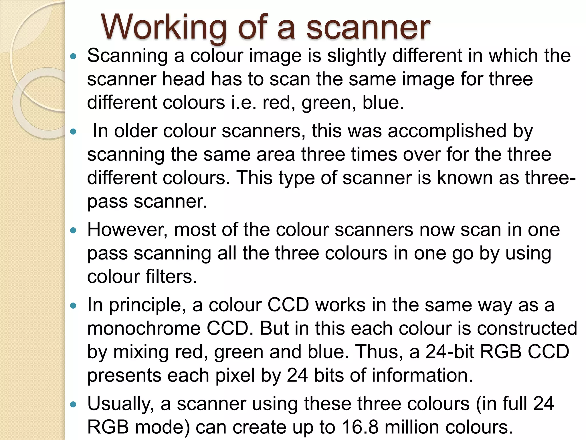 Working of a scanner
 Scanning a colour image is slightly different in which the
scanner head has to scan the same image for three
different colours i.e. red, green, blue.
 In older colour scanners, this was accomplished by
scanning the same area three times over for the three
different colours. This type of scanner is known as three-
pass scanner.
 However, most of the colour scanners now scan in one
pass scanning all the three colours in one go by using
colour filters.
 In principle, a colour CCD works in the same way as a
monochrome CCD. But in this each colour is constructed
by mixing red, green and blue. Thus, a 24-bit RGB CCD
presents each pixel by 24 bits of information.
 Usually, a scanner using these three colours (in full 24
RGB mode) can create up to 16.8 million colours.
 