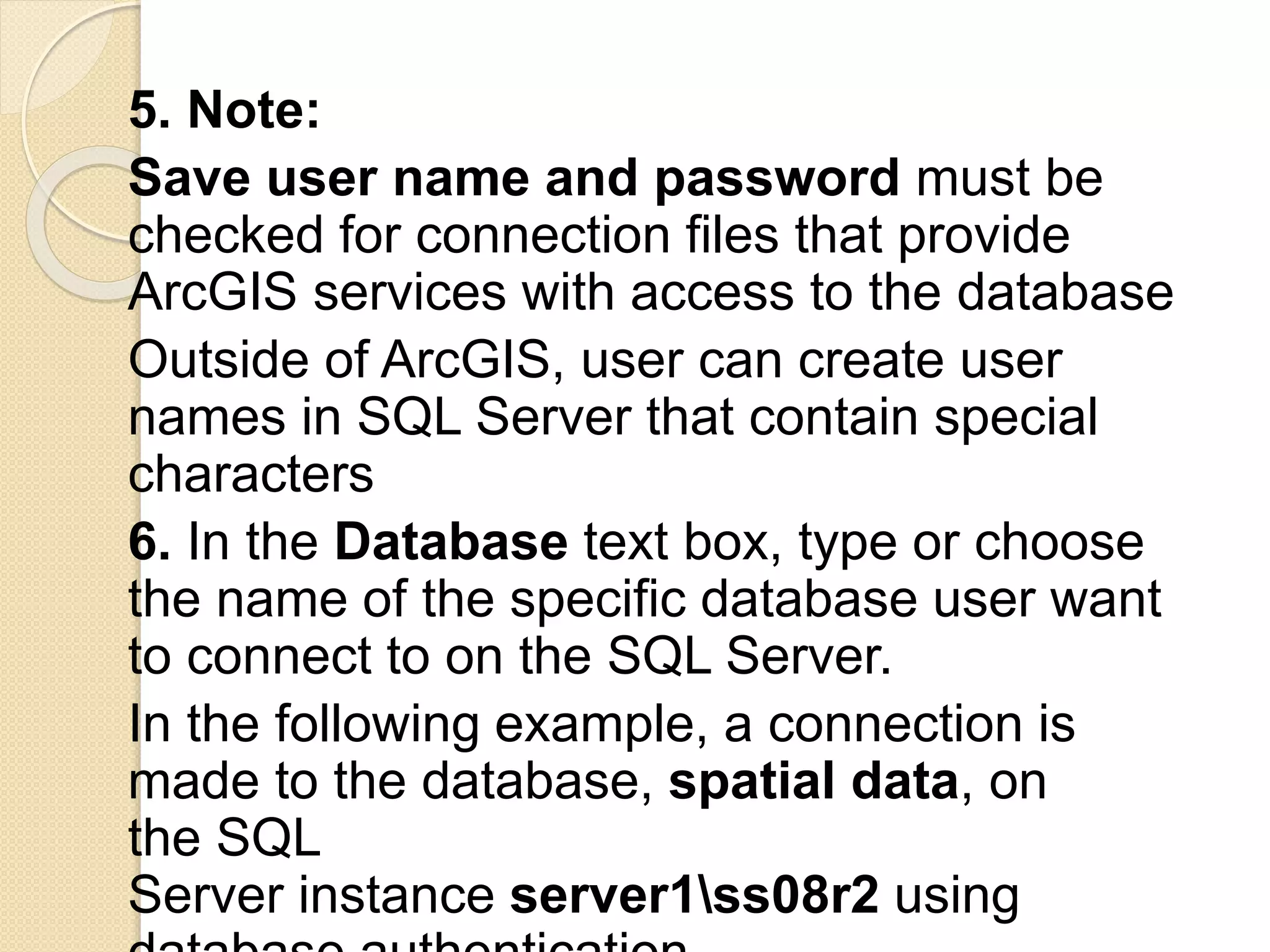 5. Note:
Save user name and password must be
checked for connection files that provide
ArcGIS services with access to the database
Outside of ArcGIS, user can create user
names in SQL Server that contain special
characters
6. In the Database text box, type or choose
the name of the specific database user want
to connect to on the SQL Server.
In the following example, a connection is
made to the database, spatial data, on
the SQL
Server instance server1ss08r2 using
 