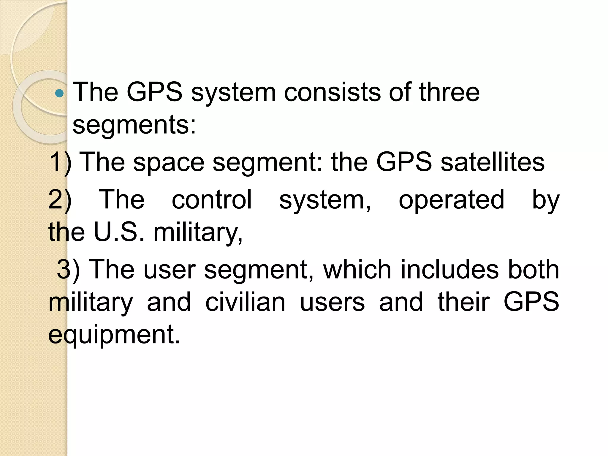  The GPS system consists of three
segments:
1) The space segment: the GPS satellites
2) The control system, operated by
the U.S. military,
3) The user segment, which includes both
military and civilian users and their GPS
equipment.
 