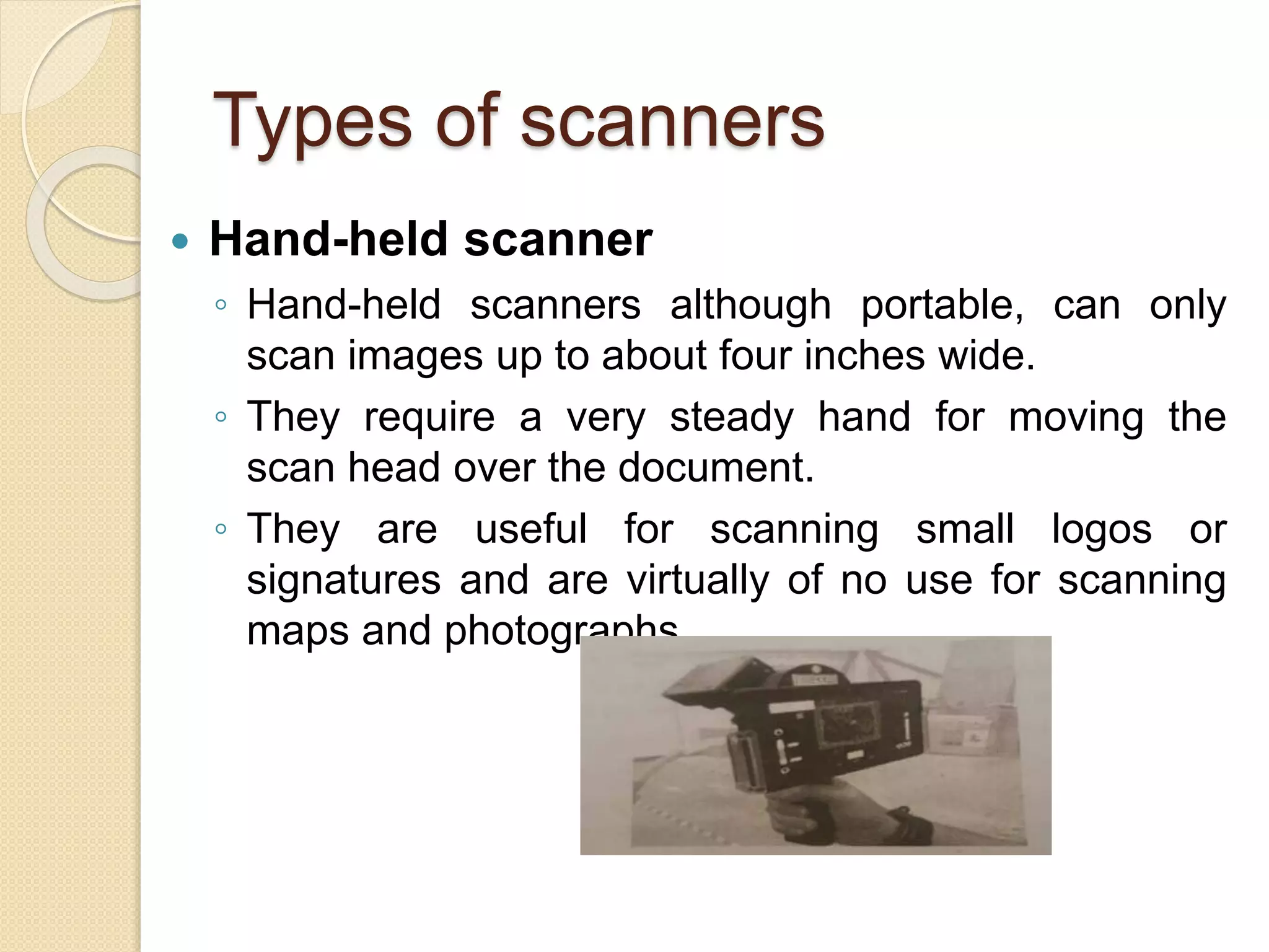 Types of scanners
 Hand-held scanner
◦ Hand-held scanners although portable, can only
scan images up to about four inches wide.
◦ They require a very steady hand for moving the
scan head over the document.
◦ They are useful for scanning small logos or
signatures and are virtually of no use for scanning
maps and photographs.
 