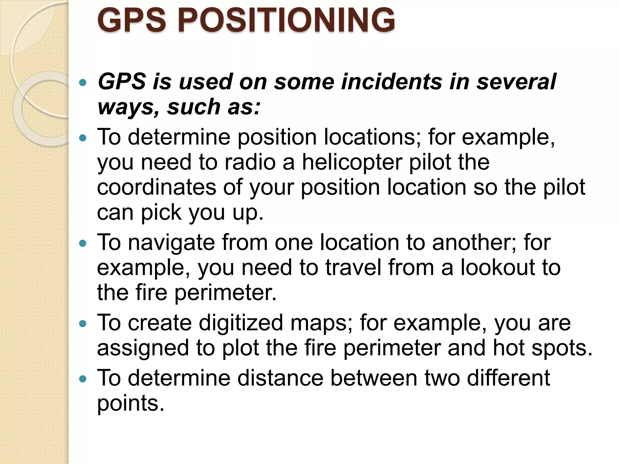 GPS POSITIONING
 GPS is used on some incidents in several
ways, such as:
 To determine position locations; for example,
you need to radio a helicopter pilot the
coordinates of your position location so the pilot
can pick you up.
 To navigate from one location to another; for
example, you need to travel from a lookout to
the fire perimeter.
 To create digitized maps; for example, you are
assigned to plot the fire perimeter and hot spots.
 To determine distance between two different
points.
 