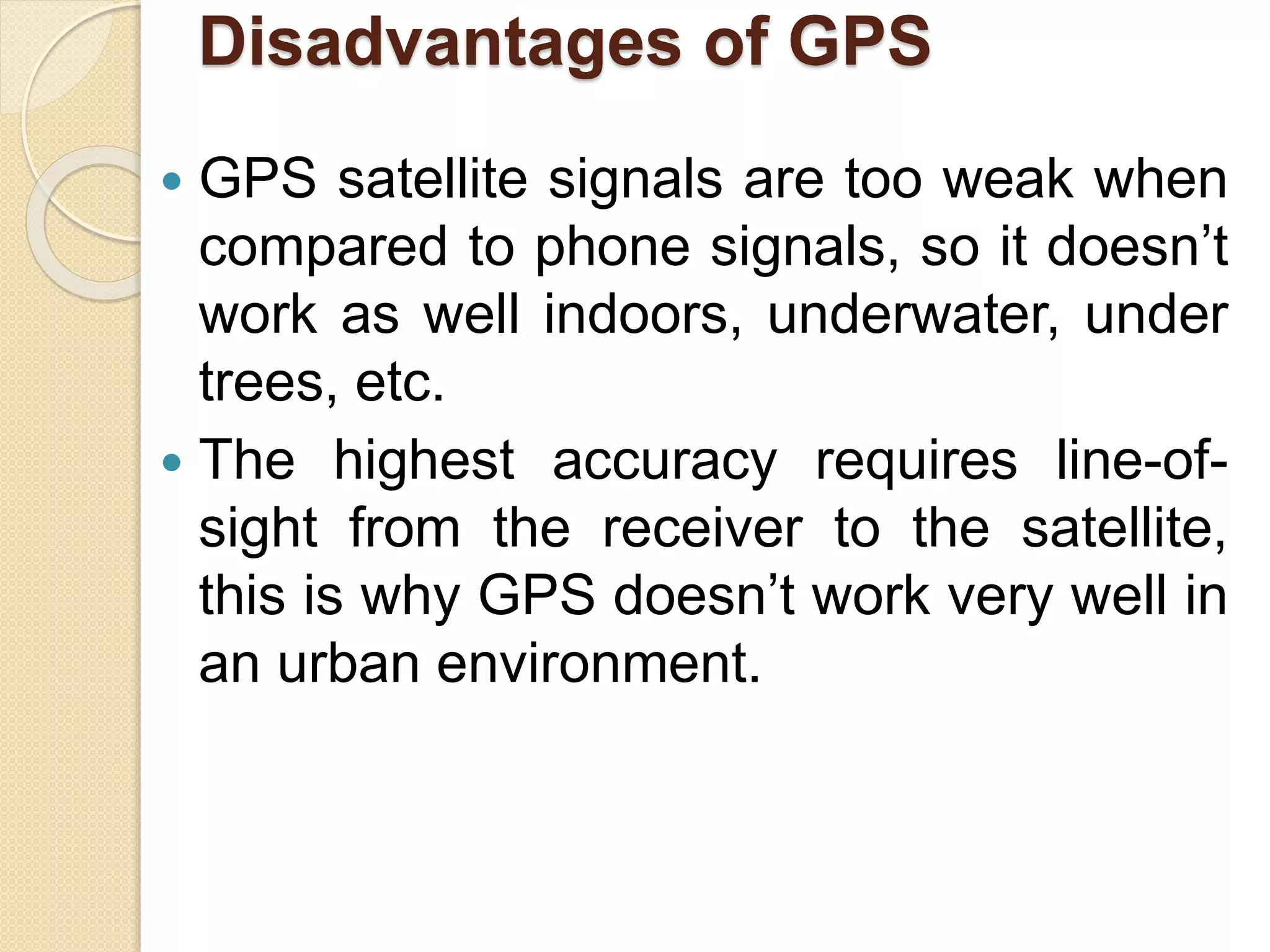Disadvantages of GPS
 GPS satellite signals are too weak when
compared to phone signals, so it doesn’t
work as well indoors, underwater, under
trees, etc.
 The highest accuracy requires line-of-
sight from the receiver to the satellite,
this is why GPS doesn’t work very well in
an urban environment.
 