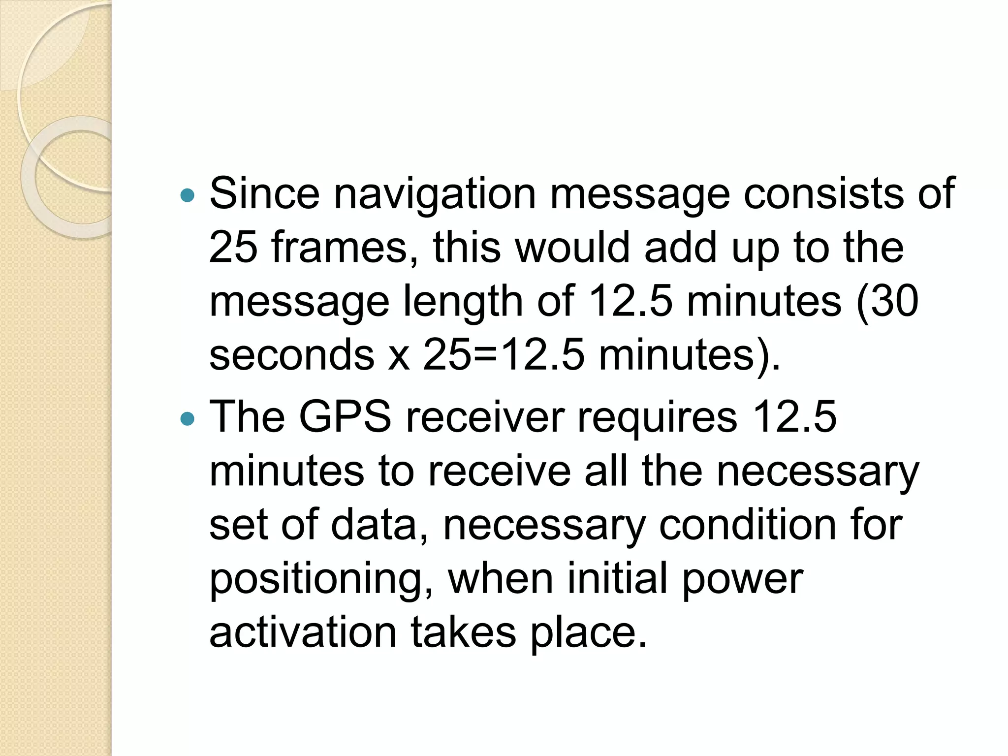  Since navigation message consists of
25 frames, this would add up to the
message length of 12.5 minutes (30
seconds x 25=12.5 minutes).
 The GPS receiver requires 12.5
minutes to receive all the necessary
set of data, necessary condition for
positioning, when initial power
activation takes place.
 